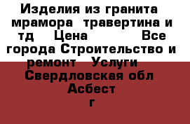 Изделия из гранита, мрамора, травертина и тд. › Цена ­ 1 000 - Все города Строительство и ремонт » Услуги   . Свердловская обл.,Асбест г.